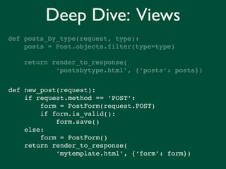 Deep Dive: Views
def posts_by_type(request, type):
    posts = Post.objects.filter(type=type)

    return render_to_response(
            ‘postsbytype.html’, {‘posts’: posts})


def new_post(request):
    if request.method == ‘POST’:
        form = PostForm(request.POST)
        if form.is_valid():
            form.save()
    else:
        form = PostForm()
    return render_to_response(
            ‘mytemplate.html’, {‘form’: form})
 