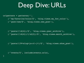 Deep Dive: URLs
urlpatters = patterns(‘’,
    (’^my/favorite/color/$’, ‘blog.views.my_fav_color’),
    (‘^post/new/$’, ‘blog.views.new_post’),



    (‘^posts/(d{4})/$’, ‘blog.views.year_archive’),
    (‘^posts/(d{4})/(d{2})/$’, ‘blog.views.month_archive’),



    (‘^posts/(?P<slug>[a-z-]*)/$’, ‘blog.views.show_post’),



    (‘^events/$’, include(events.urls),
)
 