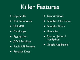 Killer Features
•   Legacy DB            •   Generic Views

•   Test Framework       •   Template Inheritance

•   Multi-DB             •   Tempalte Filters

•   Geodjango            •   Humanize

•   Aggregation          •   Runs on Jython /
                             IronPython
•   JSON Serializer

•   Stable API Promise   •   Google AppEngine!

•   Fantastic Docs
 