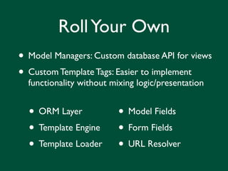 Roll Your Own
• Model Managers: Custom database API for views
• Custom Template Tags: Easier to implement
  functionality without mixing logic/presentation


  • ORM Layer       • Model Fields
  • Template Engine • Form Fields
  • Template Loader • URL Resolver
 