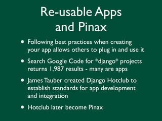 Re-usable Apps
         and Pinax
• Following best practices when creating
  your app allows others to plug in and use it
• Search Google Code for *django* projects
  returns 1,987 results - many are apps
• James Tauber created Django Hotclub to
  establish standards for app development
  and integration
• Hotclub later become Pinax
 