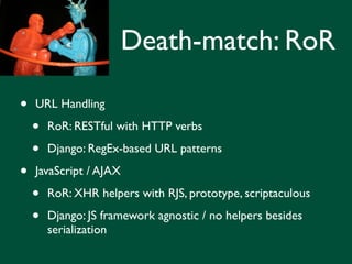 Death-match: RoR

•   URL Handling

    •   RoR: RESTful with HTTP verbs

    •   Django: RegEx-based URL patterns

•   JavaScript / AJAX

    •   RoR: XHR helpers with RJS, prototype, scriptaculous

    •   Django: JS framework agnostic / no helpers besides
        serialization
 