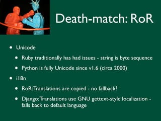 Death-match: RoR

•   Unicode

    •   Ruby traditionally has had issues - string is byte sequence

    •   Python is fully Unicode since v1.6 (circa 2000)

•   i18n

    •   RoR: Translations are copied - no fallback?

    •   Django: Translations use GNU gettext-style localization -
        falls back to default language
 