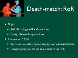 Death-match: RoR

•   Plugins

    •   RoR: Rich plugin API and structure

    •   Django: Re-usable applications

•   Automation / Build

    •   RoR: rake is a rich scripting language for automated tasks

    •   Django: manage.py can do some basic tricks - CLI
 