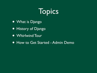 Topics
• What is Django
• History of Django
• Whirlwind Tour
• How to Get Started - Admin Demo
 