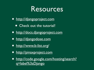 Resources
• http://djangoproject.com
 • Check out the tutorial!
• http://docs.djangoproject.com
• http://djangodose.com
• http://www.b-list.org/
• http://pinaxproject.com
• http://code.google.com/hosting/search?
  q=label%3aDjango
 