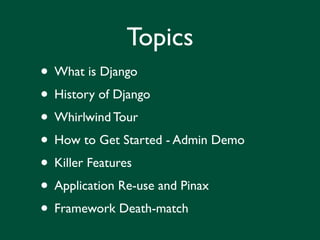 Topics
• What is Django
• History of Django
• Whirlwind Tour
• How to Get Started - Admin Demo
• Killer Features
• Application Re-use and Pinax
• Framework Death-match
 