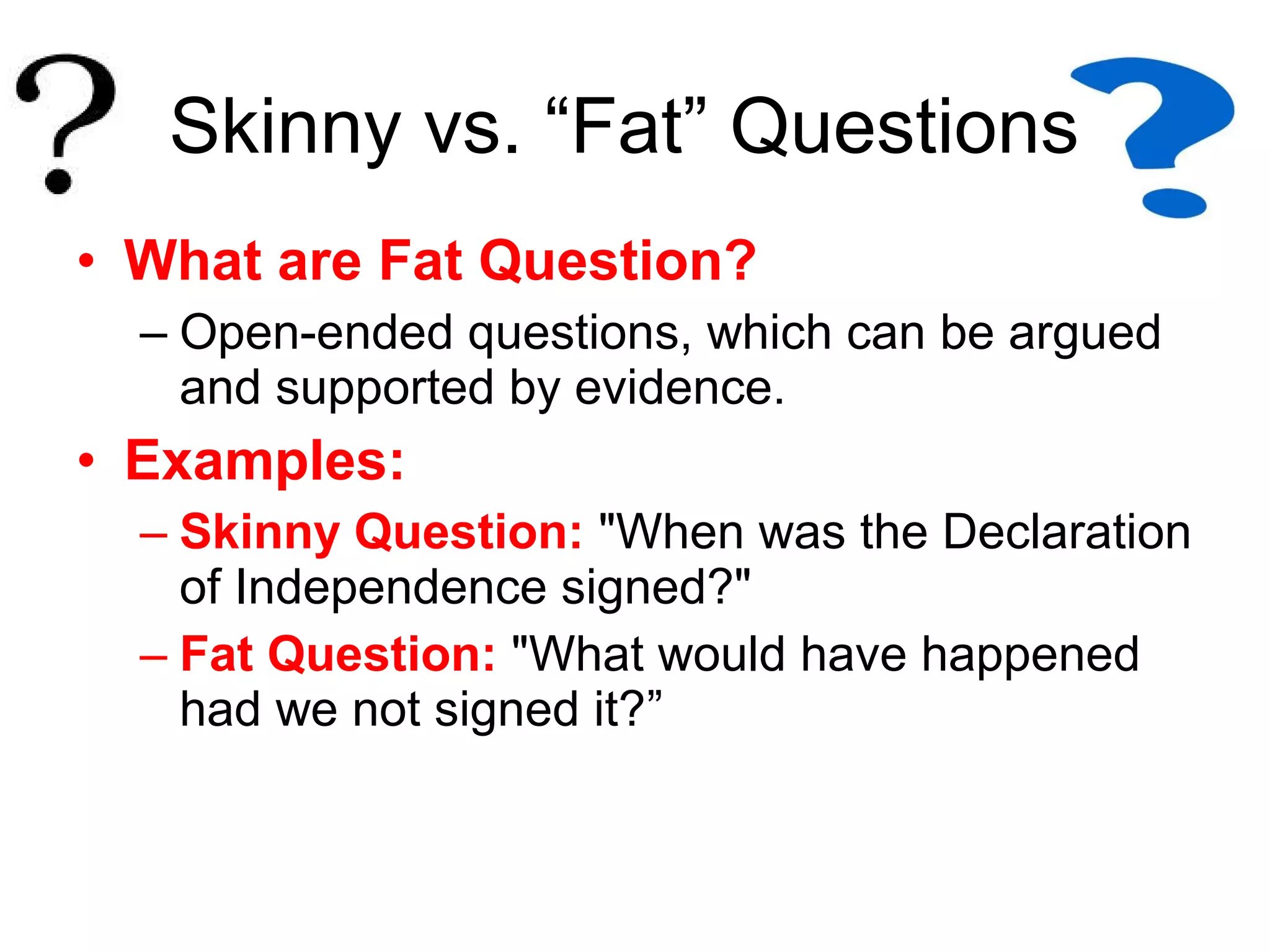 • What are Fat Question?
– Open-ended questions, which can be argued
and supported by evidence.
• Examples:
– Skinny Question: "When was the Declaration
of Independence signed?"
– Fat Question: "What would have happened
had we not signed it?”
Skinny vs. “Fat” Questions
 