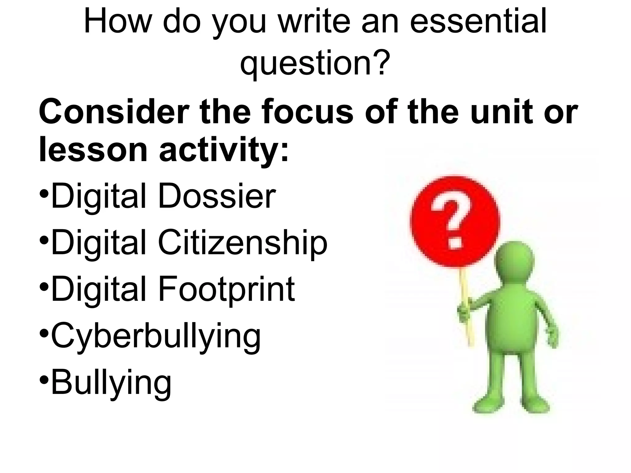 How do you write an essential
question?
Consider the focus of the unit or
lesson activity:
•Digital Dossier
•Digital Citizenship
•Digital Footprint
•Cyberbullying
•Bullying
 