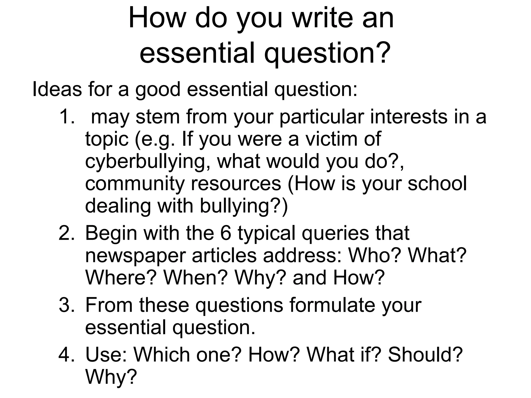How do you write an
essential question?
Ideas for a good essential question:
1. may stem from your particular interests in a
topic (e.g. If you were a victim of
cyberbullying, what would you do?,
community resources (How is your school
dealing with bullying?)
2. Begin with the 6 typical queries that
newspaper articles address: Who? What?
Where? When? Why? and How?
3. From these questions formulate your
essential question.
4. Use: Which one? How? What if? Should?
Why?
 