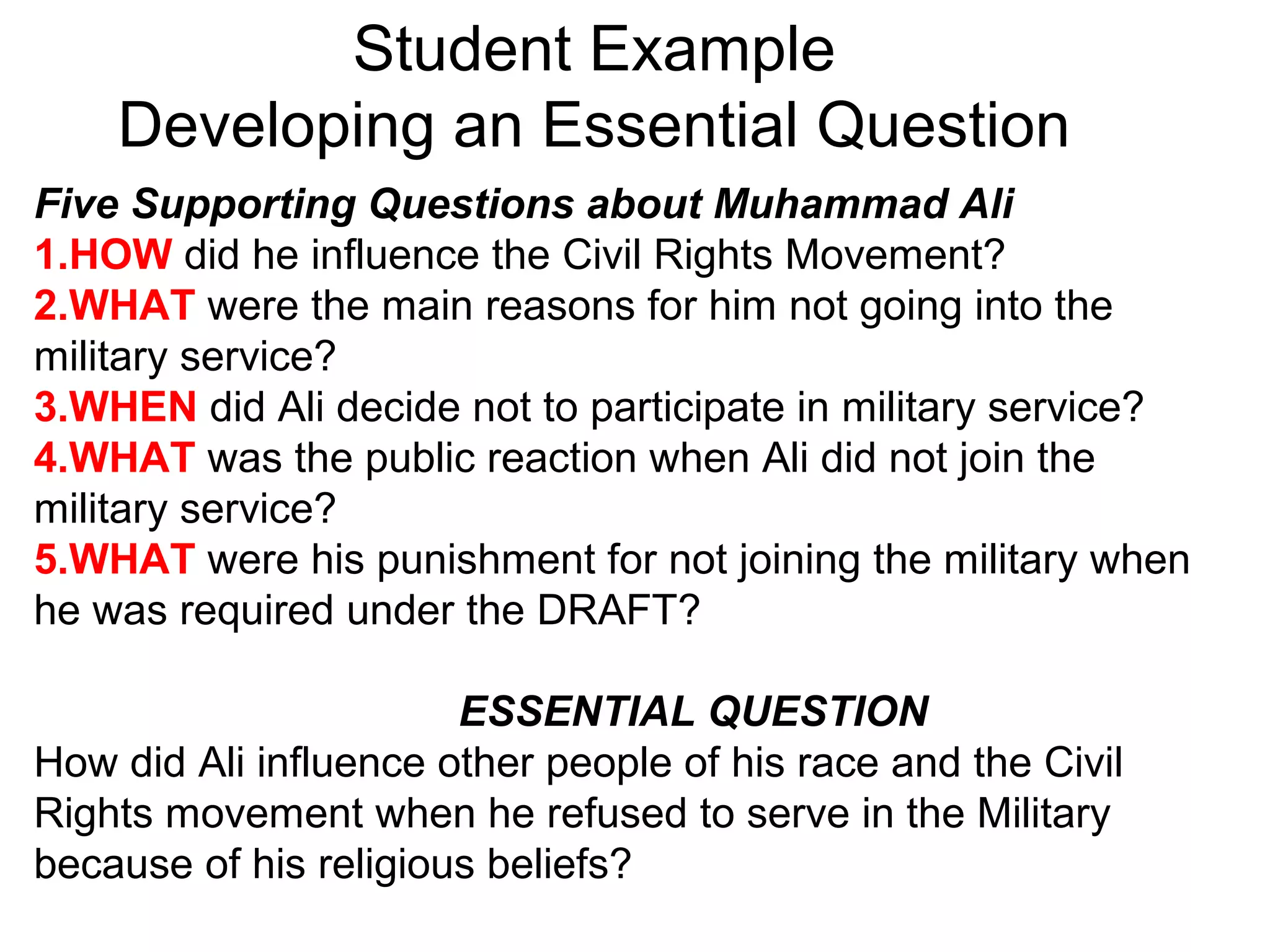 Student Example
Developing an Essential Question
Five Supporting Questions about Muhammad Ali
1.HOW did he influence the Civil Rights Movement?
2.WHAT were the main reasons for him not going into the
military service?
3.WHEN did Ali decide not to participate in military service?
4.WHAT was the public reaction when Ali did not join the
military service?
5.WHAT were his punishment for not joining the military when
he was required under the DRAFT?
ESSENTIAL QUESTION
How did Ali influence other people of his race and the Civil
Rights movement when he refused to serve in the Military
because of his religious beliefs?
 