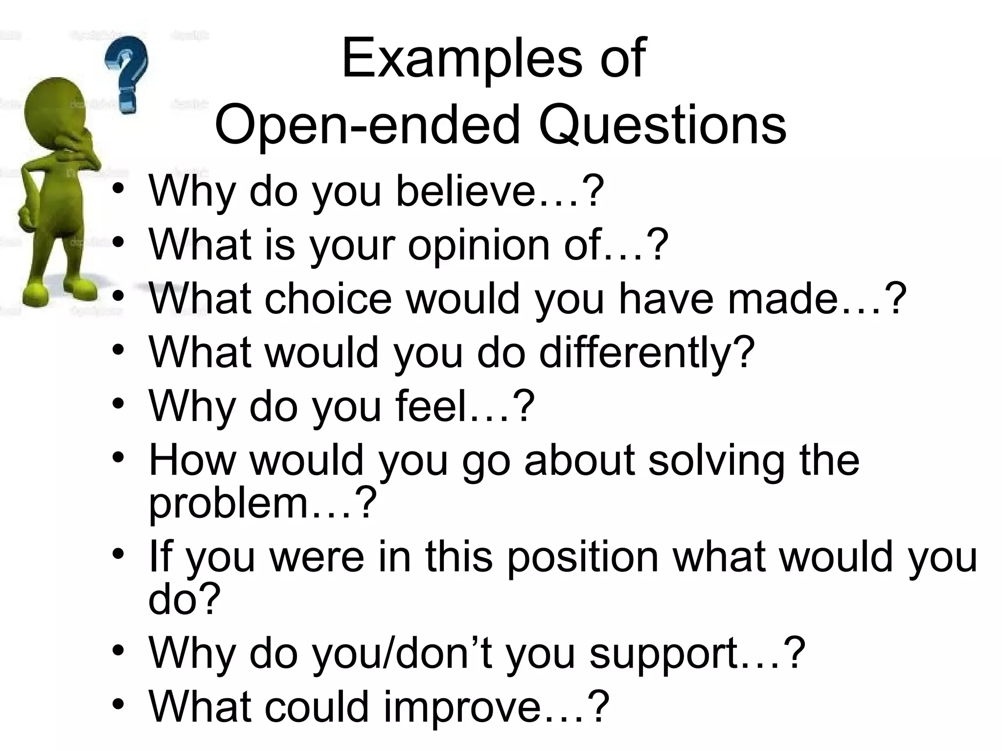 Examples of
Open-ended Questions
• Why do you believe…?
• What is your opinion of…?
• What choice would you have made…?
• What would you do differently?
• Why do you feel…?
• How would you go about solving the
problem…?
• If you were in this position what would you
do?
• Why do you/don’t you support…?
• What could improve…?
 