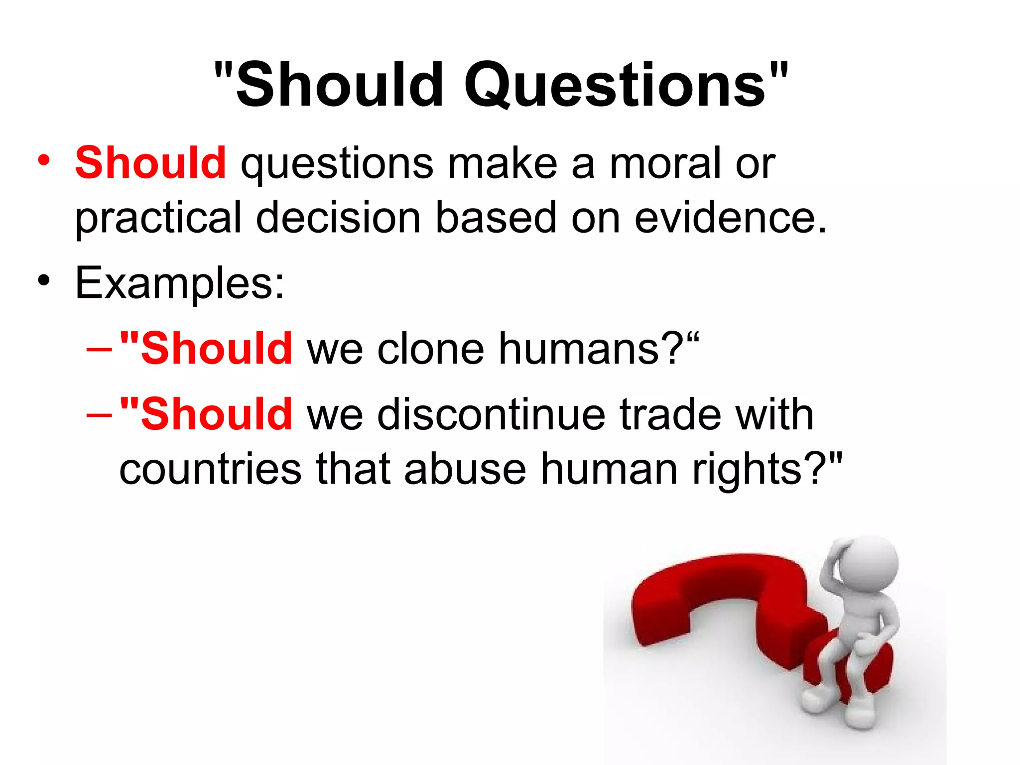 "Should Questions"
• Should questions make a moral or
practical decision based on evidence.
• Examples:
–"Should we clone humans?“
–"Should we discontinue trade with
countries that abuse human rights?"
 
