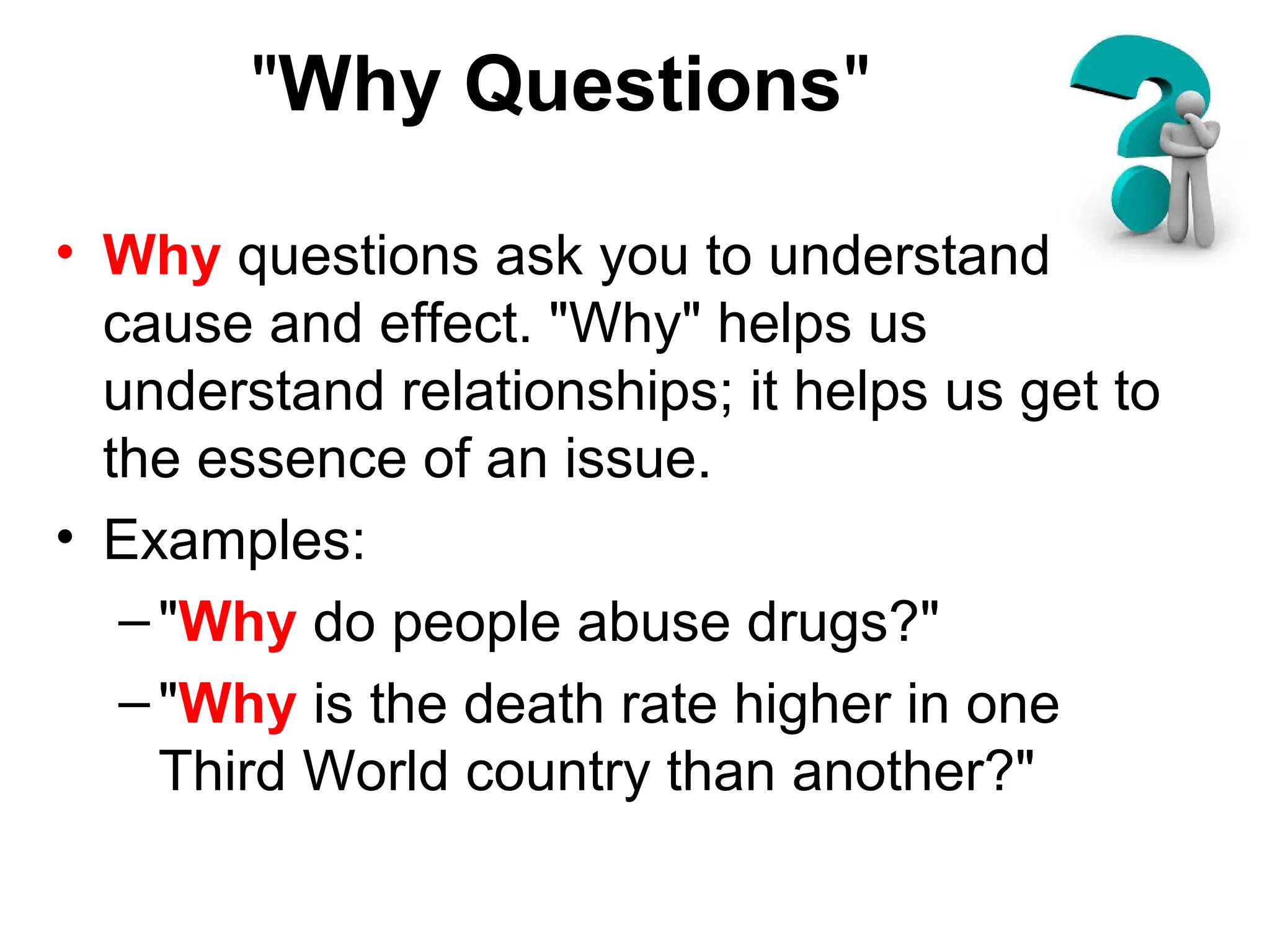 "Why Questions"
• Why questions ask you to understand
cause and effect. "Why" helps us
understand relationships; it helps us get to
the essence of an issue.
• Examples:
–"Why do people abuse drugs?"
–"Why is the death rate higher in one
Third World country than another?"
 