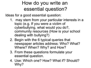 How do you write an
essential question?
Ideas for a good essential question:
1. may stem from your particular interests in a
topic (e.g. If you were a victim of
cyberbullying, what would you do?,
community resources (How is your school
dealing with bullying?)
2. Begin with the 6 typical queries that
newspaper articles address: Who? What?
Where? When? Why? and How?
3. From these questions formulate your
essential question.
4. Use: Which one? How? What if? Should?
Why?
 