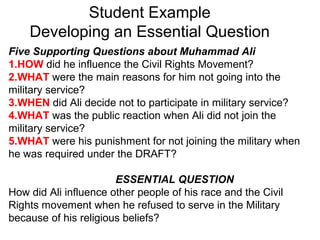Student Example
Developing an Essential Question
Five Supporting Questions about Muhammad Ali
1.HOW did he influence the Civil Rights Movement?
2.WHAT were the main reasons for him not going into the
military service?
3.WHEN did Ali decide not to participate in military service?
4.WHAT was the public reaction when Ali did not join the
military service?
5.WHAT were his punishment for not joining the military when
he was required under the DRAFT?
ESSENTIAL QUESTION
How did Ali influence other people of his race and the Civil
Rights movement when he refused to serve in the Military
because of his religious beliefs?
 