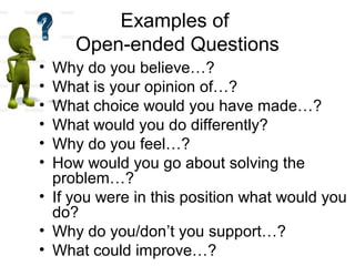 Examples of
Open-ended Questions
• Why do you believe…?
• What is your opinion of…?
• What choice would you have made…?
• What would you do differently?
• Why do you feel…?
• How would you go about solving the
problem…?
• If you were in this position what would you
do?
• Why do you/don’t you support…?
• What could improve…?
 