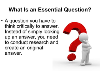 What Is an Essential Question?
• A question you have to
think critically to answer.
Instead of simply looking
up an answer, you need
to conduct research and
create an original
answer.
 