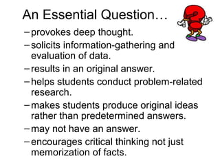An Essential Question…
–provokes deep thought.
–solicits information-gathering and
evaluation of data.
–results in an original answer.
–helps students conduct problem-related
research.
–makes students produce original ideas
rather than predetermined answers.
–may not have an answer.
–encourages critical thinking not just
memorization of facts.
 
