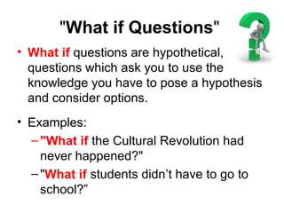 "What if Questions"
• What if questions are hypothetical,
questions which ask you to use the
knowledge you have to pose a hypothesis
and consider options.
• Examples:
–"What if the Cultural Revolution had
never happened?"
–"What if students didn’t have to go to
school?”
 
