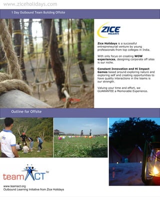 www.ziceholidays.com
      1 Day Outbound Team Building Offsite




                                                  Zice Holidays is a successful
                                                  entrepreneurial venture by young
                                                  professionals from top colleges in India.

                                                  With only focus on creating WOW
                                                  experiences, designing corporate off sites
                                                  is our niche.

                                                  Constant Innovation and Hi Impact
                                                  Games based around exploring nature and
                                                  exploring self and creating opportunities to
                                                  have quality interactions in the teams is
                                                  our strength.

                                                  Valuing your time and effort, we
                                                  GUARANTEE a Memorable Experience.




      Outline for Offsite




www.teamact.org
Outbound Learning Initiative from Zice Holidays
 