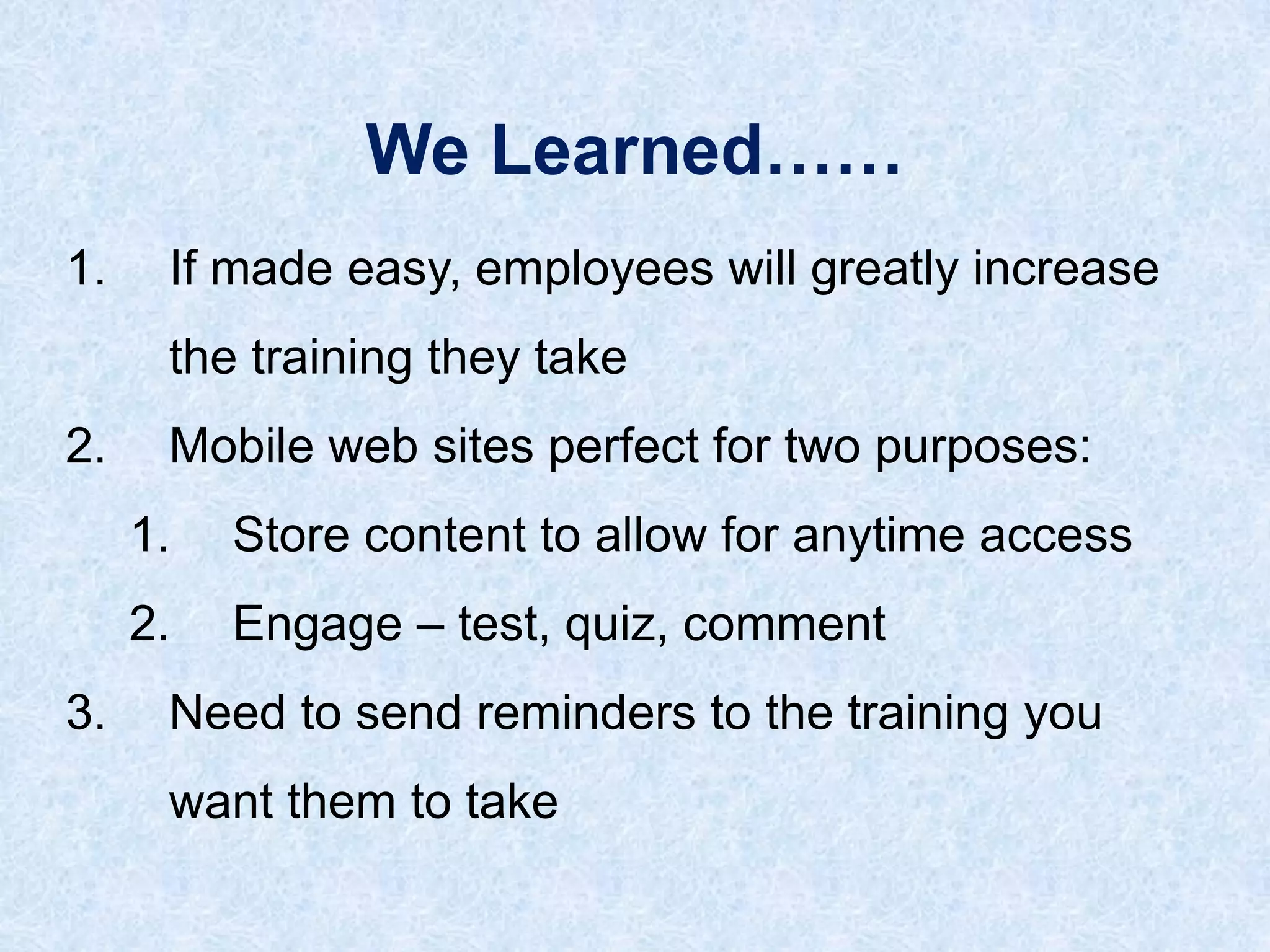 We Learned……
1.

If made easy, employees will greatly increase
the training they take

2.

Mobile web sites perfect for two purposes:
1.

2.
3.

Store content to allow for anytime access

Engage – test, quiz, comment

Need to send reminders to the training you

want them to take

 
