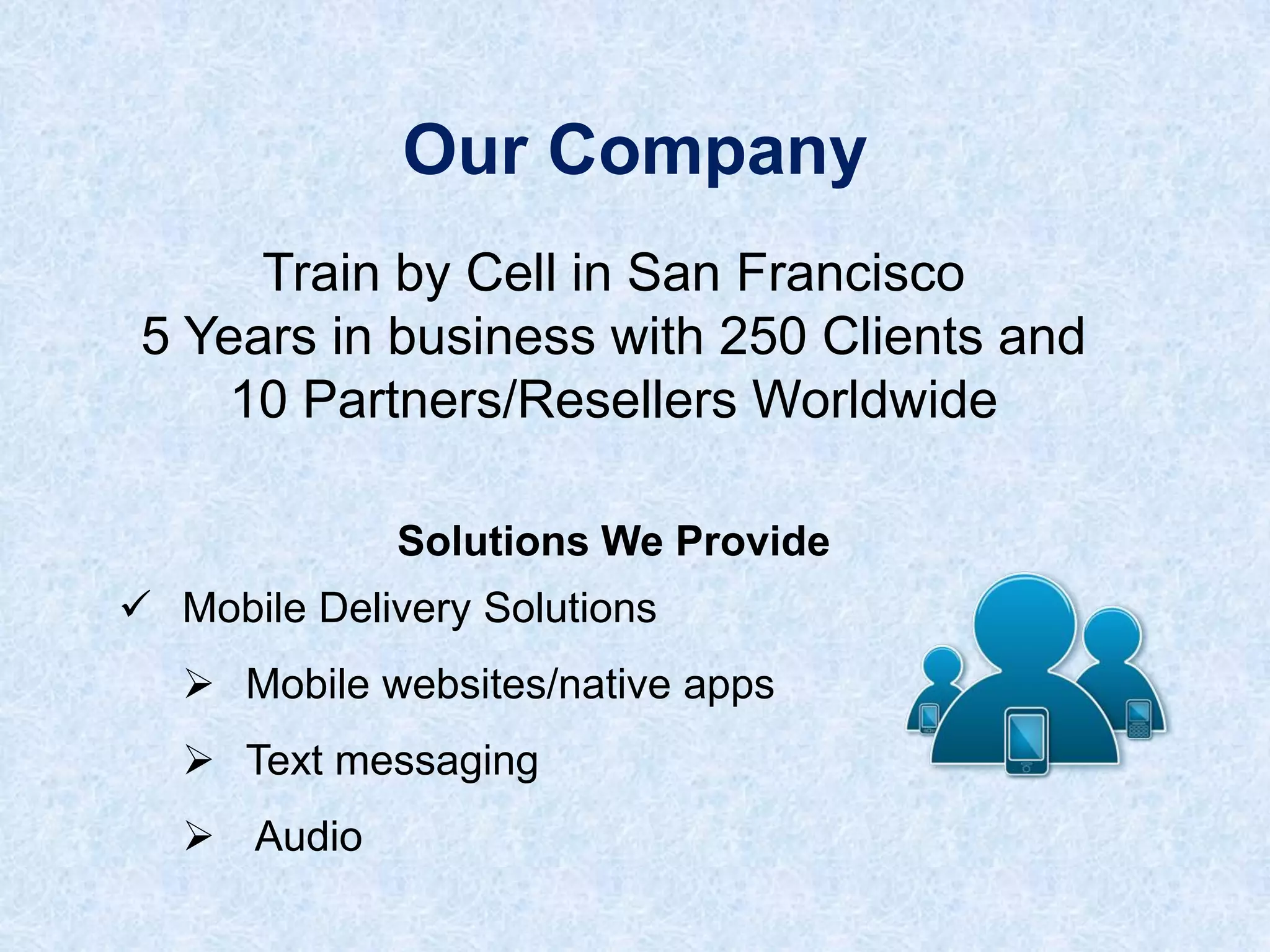Our Company
Train by Cell in San Francisco
5 Years in business with 250 Clients and
10 Partners/Resellers Worldwide
Solutions We Provide

 Mobile Delivery Solutions
 Mobile websites/native apps
 Text messaging
 Audio

 