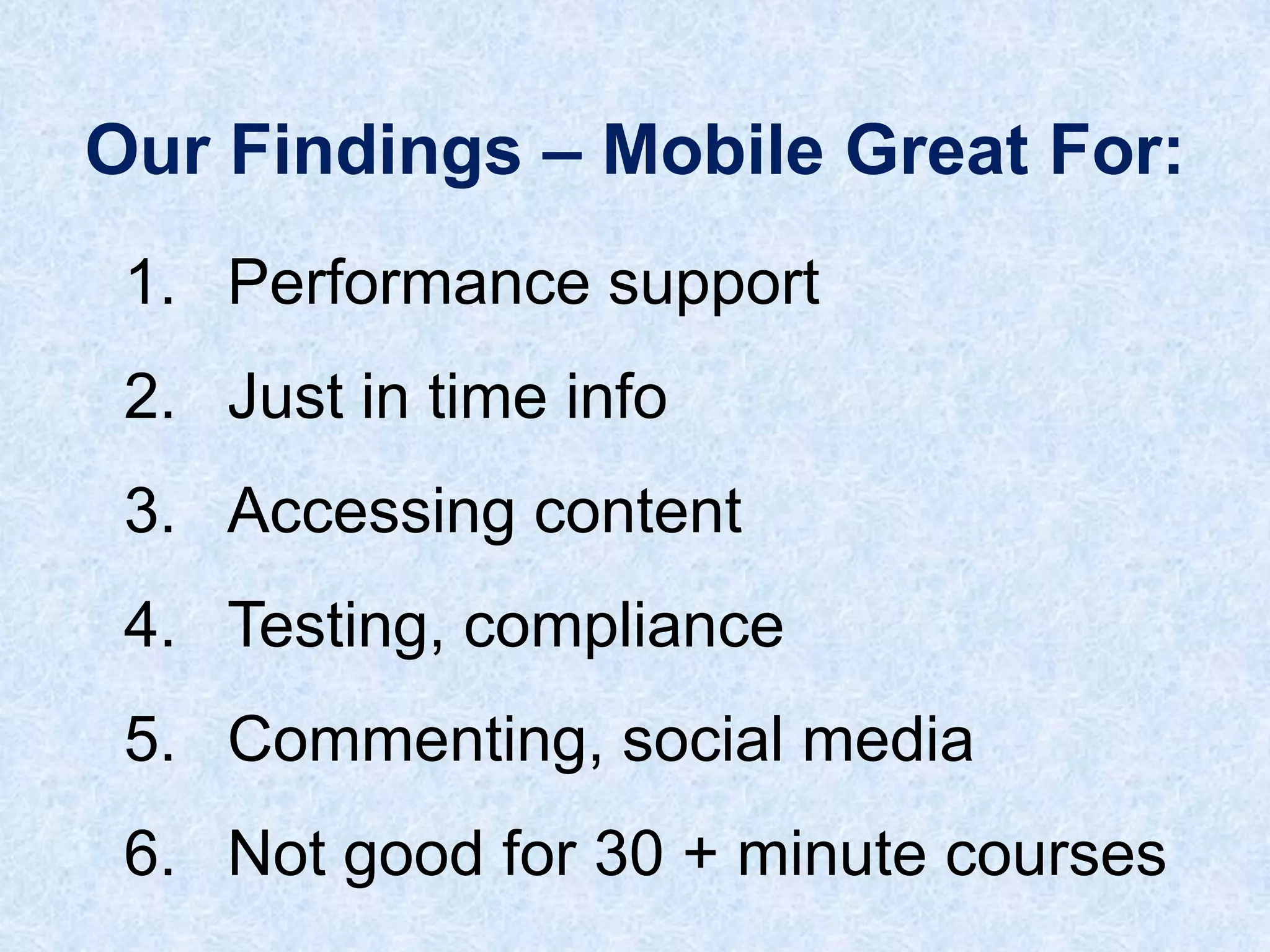Our Findings – Mobile Great For:
1. Performance support
2. Just in time info
3. Accessing content

4. Testing, compliance
5. Commenting, social media
6. Not good for 30 + minute courses

 
