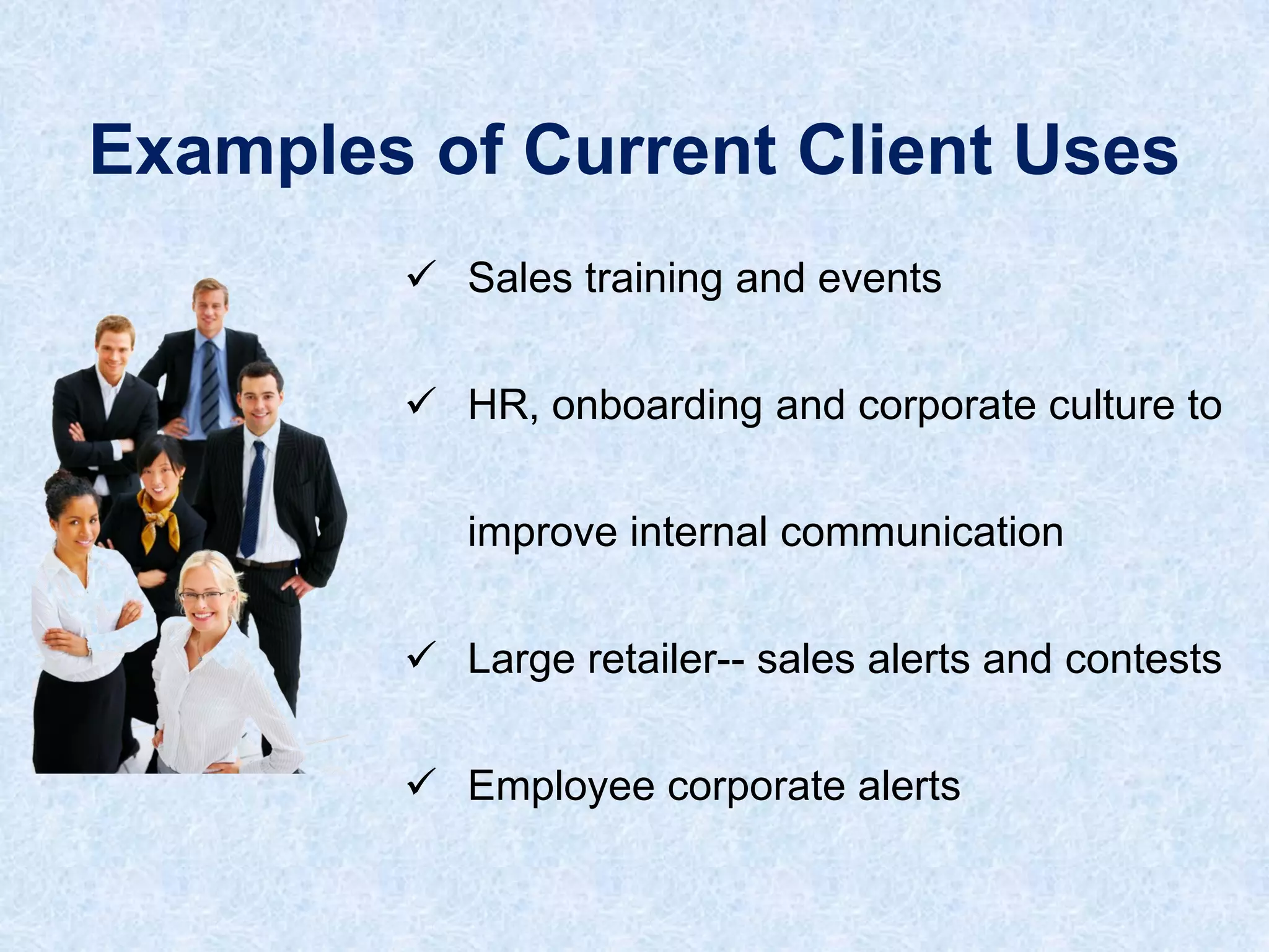 Examples of Current Client Uses
 Sales training and events
 HR, onboarding and corporate culture to
improve internal communication

 Large retailer-- sales alerts and contests
 Employee corporate alerts

 