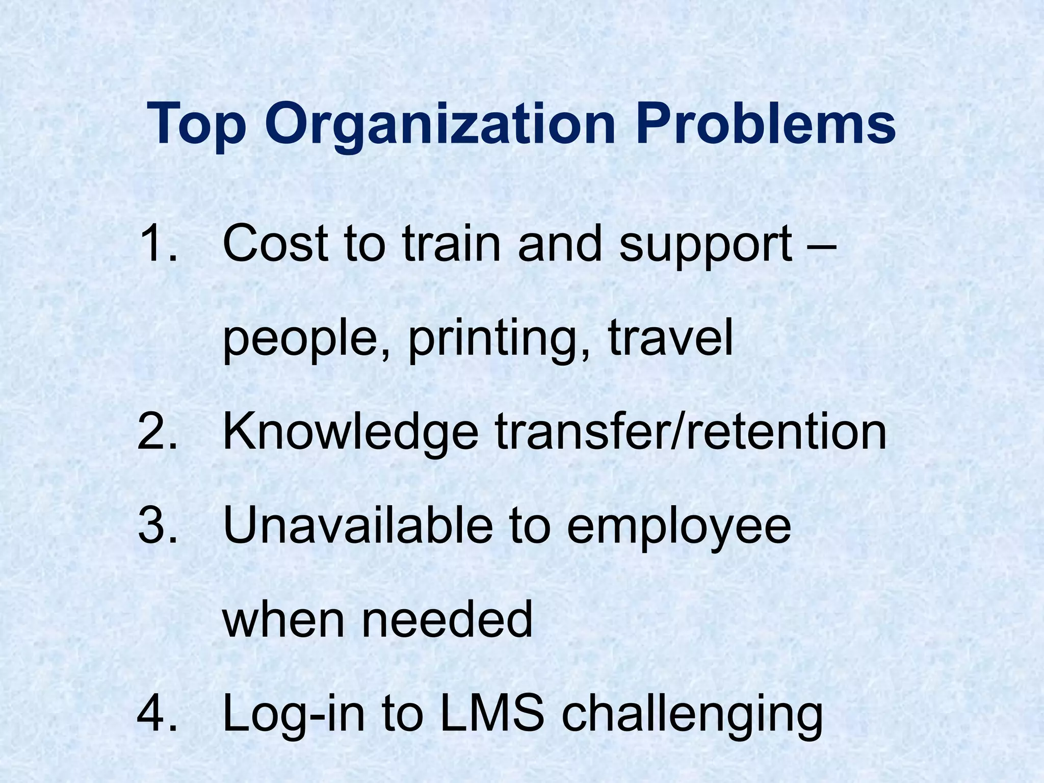 Top Organization Problems
1. Cost to train and support –

people, printing, travel
2. Knowledge transfer/retention
3. Unavailable to employee

when needed
4. Log-in to LMS challenging

 