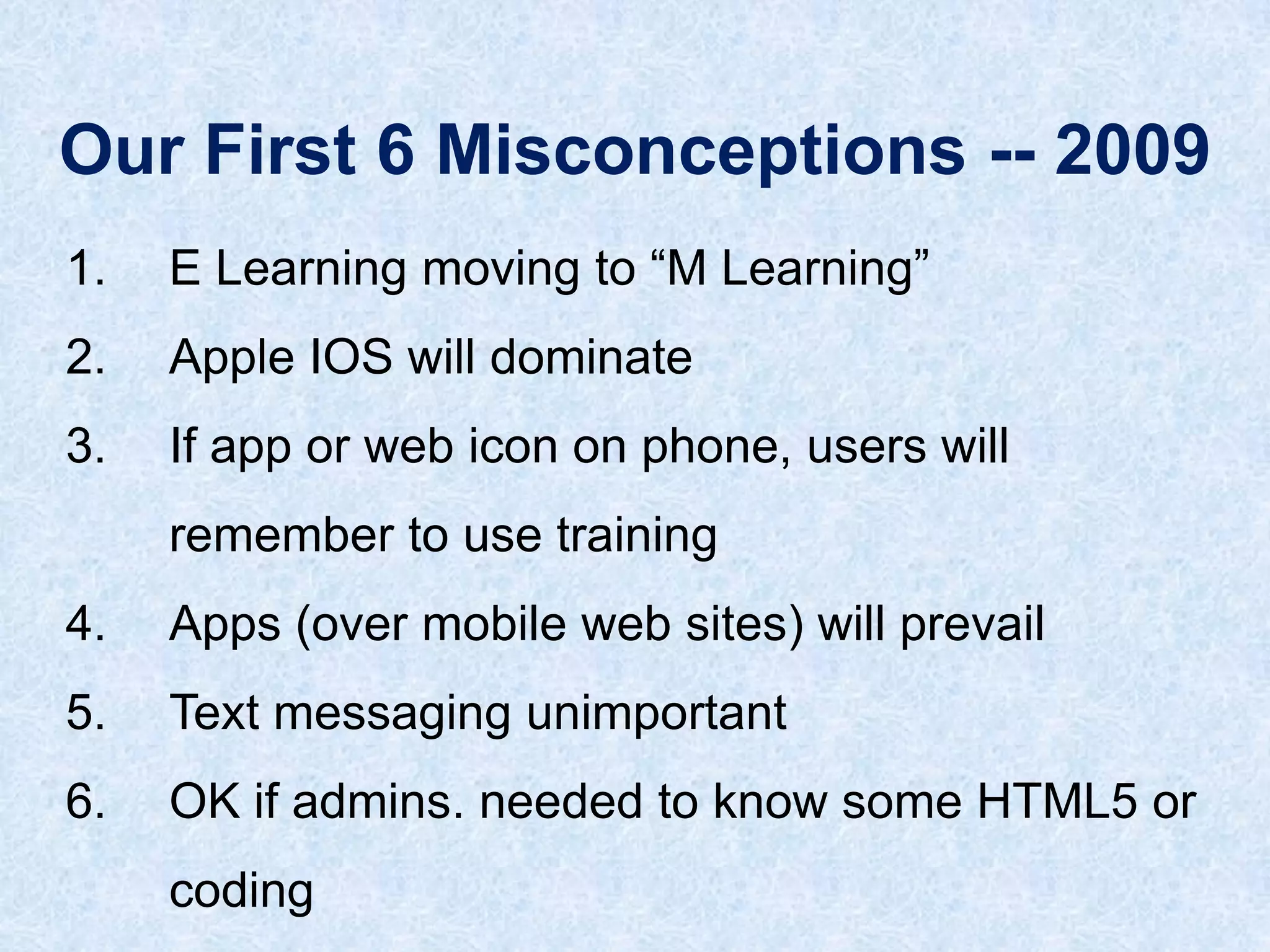 Our First 6 Misconceptions -- 2009
1.

E Learning moving to “M Learning”

2.

Apple IOS will dominate

3.

If app or web icon on phone, users will
remember to use training

4.

Apps (over mobile web sites) will prevail

5.

Text messaging unimportant

6.

OK if admins. needed to know some HTML5 or
coding

 