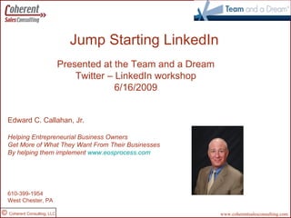 Jump Starting LinkedIn Created by: Presented at the Team and a Dream Twitter – LinkedIn workshop 6/16/2009 Edward C. Callahan, Jr. Helping Entrepreneurial Business Owners Get More of What They Want From Their Businesses By helping them implement  www.eosprocess.com edc@coherentsalesconsulting.com  www.coherentsalesconsulting.com www.linkedin.com/in/edcallahansprofile 610-399-1954 West Chester, PA 