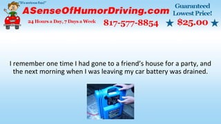I remember one time I had gone to a friend’s house for a party, and
the next morning when I was leaving my car battery was drained.
 