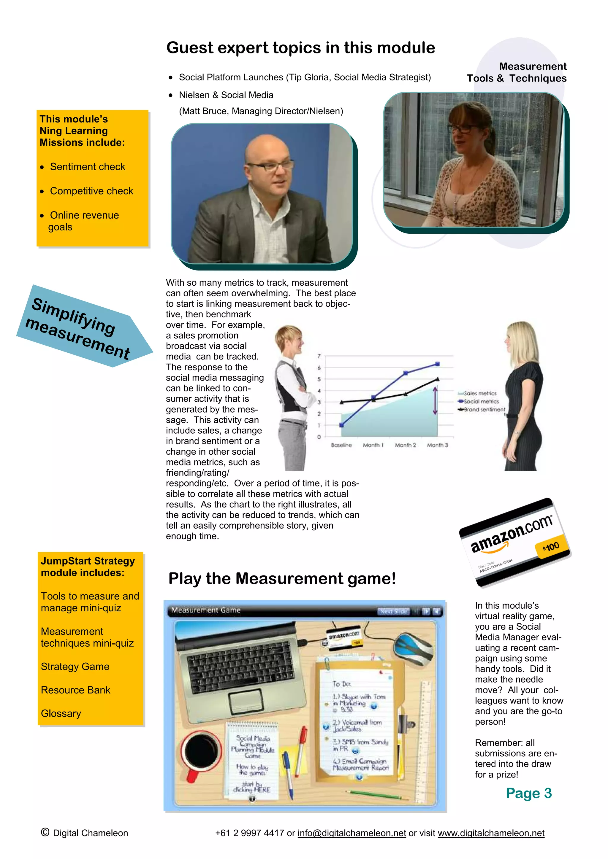 Guest expert topics in this module
                                                                                                      Measurement
                         • Social Platform Launches (Tip Gloria, Social Media Strategist)       Tools & Techniques
                         • Nielsen & Social Media
                            (Matt Bruce, Managing Director/Nielsen)
 This module’s
 Ning Learning
 Missions include:

 • Sentiment check

 • Competitive check

 • Online revenue
   goals




                         With so many metrics to track, measurement
                         can often seem overwhelming. The best place
Sim                      to start is linking measurement back to objec-
    p
mea lifying
                         tive, then benchmark
                         over time. For example,
   sure                  a sales promotion
        men              broadcast via social
            t            media can be tracked.
                         The response to the
                         social media messaging
                         can be linked to con-
                         sumer activity that is
                         generated by the mes-
                         sage. This activity can
                         include sales, a change
                         in brand sentiment or a
                         change in other social
                         media metrics, such as
                         friending/rating/
                         responding/etc. Over a period of time, it is pos-
                         sible to correlate all these metrics with actual
                         results. As the chart to the right illustrates, all
                         the activity can be reduced to trends, which can
                         tell an easily comprehensible story, given
                         enough time.

  JumpStart Strategy
  module includes:
                         Play the Measurement game!
  Tools to measure and
  manage mini-quiz                                                                                In this module’s
                                                                                                  virtual reality game,
                                                                                                  you are a Social
  Measurement
                                                                                                  Media Manager eval-
  techniques mini-quiz                                                                            uating a recent cam-
                                                                                                  paign using some
  Strategy Game                                                                                   handy tools. Did it
                                                                                                  make the needle
  Resource Bank                                                                                   move? All your col-
                                                                                                  leagues want to know
  Glossary                                                                                        and you are the go-to
                                                                                                  person!

                                                                                                  Remember: all
                                                                                                  submissions are en-
                                                                                                  tered into the draw
                                                                                                  for a prize!

                                                                                                         Page 3

 © Digital Chameleon                 +61 2 9997 4417 or info@digitalchameleon.net or visit www.digitalchameleon.net
 