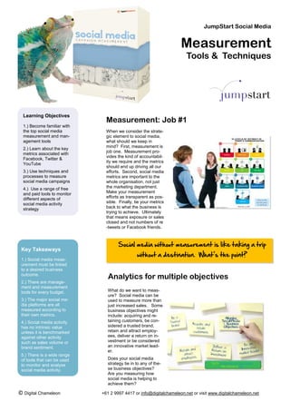 JumpStart Social Media


                                                                     Measurement
                                                                       Tools & Techniques




  Learning Objectives
                                Measurement: Job #1
  1.) Become familiar with
  the top social media          When we consider the strate-
  measurement and man-          gic element to social media,
  agement tools                 what should we keep in
                                mind? First, measurement is
  2.) Learn about the key
                                job one. Measurement pro-
  metrics associated with
                                vides the kind of accountabil-
  Facebook, Twitter &
                                ity we require and the metrics
  YouTube
                                should end up driving all our
  3.) Use techniques and        efforts. Second, social media
  processes to measure          metrics are important to the
  social media campaigns        whole organisation, not just
  4.) Use a range of free       the marketing department.
  and paid tools to monitor     Make your measurement
  different aspects of          efforts as transparent as pos-
  social media activity         sible. Finally, tie your metrics
  strategy                      back to what the business is
                                trying to achieve. Ultimately
                                that means exposure or sales
                                closed and not numbers of re
                                -tweets or Facebook friends.



                                      Social media without measurement is like taking a trip
 Key Takeaways
                                                 without a destination. What’s the point?
 1.) Social media meas-
 urement must be linked
 to a desired business
 outcome.
                                 Analytics for multiple objectives
 2.) There are manage-
 ment and measurement
 tools for every budget.        What do we want to meas-
                                ure? Social media can be
 3.) The major social me-       used to measure more than
 dia platforms are all          just increased sales. Some
 measured according to          business objectives might
 their own metrics.             include: acquiring and re-
 4.) Social media activity      taining customers, be con-
 has no intrinsic value         sidered a trusted brand,
 unless it is benchmarked       retain and attract employ-
 against other activity         ees, deliver a return on in-
 such as sales volume or        vestment or be considered
 brand sentiment.               an innovative market lead-
                                er.
 5.) There is a wide range
 of tools that can be used      Does your social media
 to monitor and analyse         strategy tie in to any of the-
 social media activity.         se business objectives?
                                Are you measuring how
                                social media is helping to
                                achieve them?

© Digital Chameleon           +61 2 9997 4417 or info@digitalchameleon.net or visit www.digitalchameleon.net
 