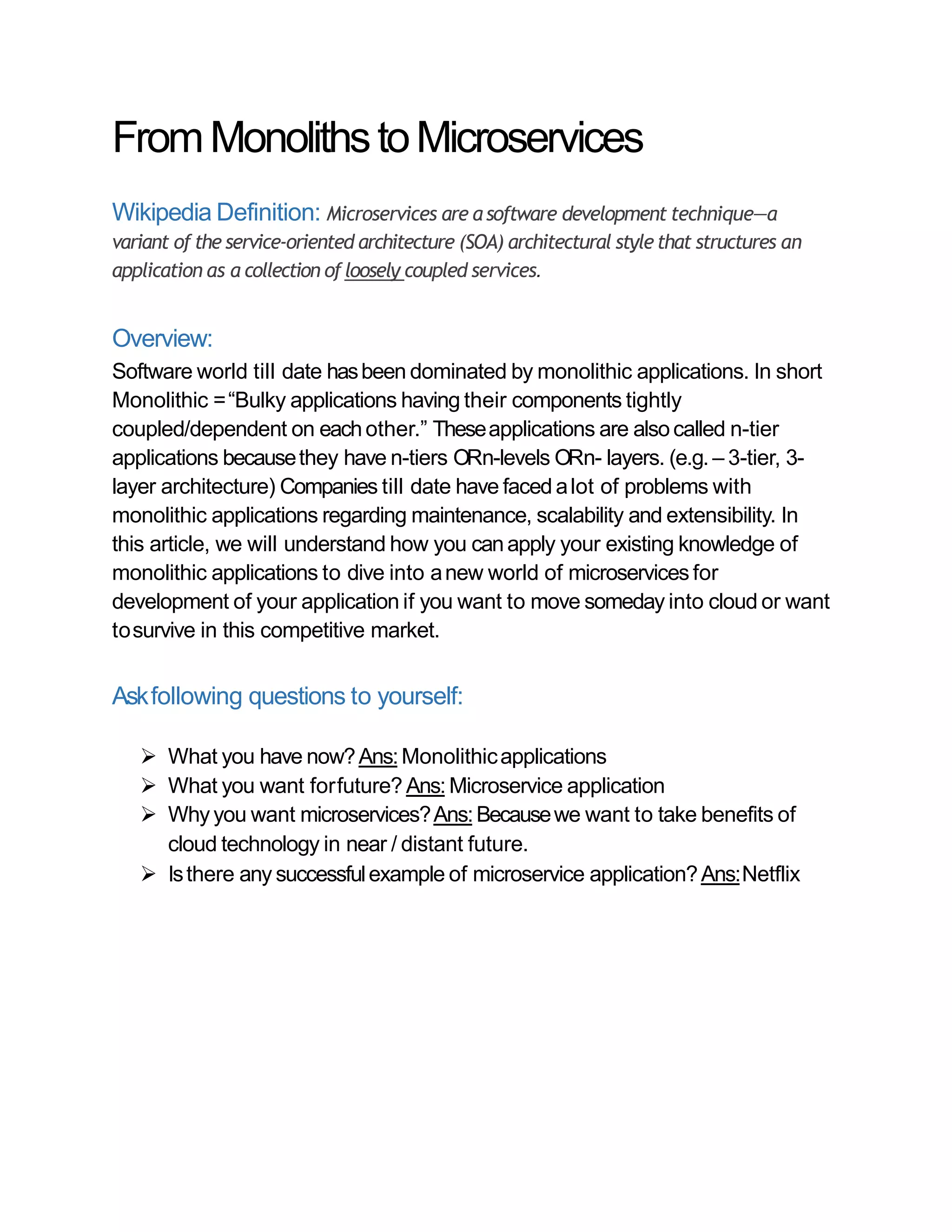 FromMonolithstoMicroservices
Wikipedia Definition: Microservices are a software development technique—a
variant of the service-oriented architecture (SOA) architectural stylethat structures an
application as a collection ofloosely coupled services.
Overview:
Software world till date hasbeen dominated by monolithic applications. In short
Monolithic =“Bulky applications having their components tightly
coupled/dependent on eachother.” Theseapplications are alsocalled n-tier
applications becausethey have n-tiers ORn-levels ORn- layers. (e.g. – 3-tier, 3-
layer architecture) Companies till date have faced alot of problems with
monolithic applications regarding maintenance, scalability and extensibility. In
this article, we will understand how you canapply your existing knowledge of
monolithic applications to dive into anew world of microservices for
development of your application if you want to move someday into cloud or want
tosurvive in this competitive market.
Askfollowing questions to yourself:
 What you have now?Ans:Monolithicapplications
 What you want forfuture? Ans: Microservice application
 Whyyou want microservices?Ans:Becausewe want to take benefits of
cloud technology in near / distant future.
 Isthere any successfulexample of microservice application?Ans:Netflix
 