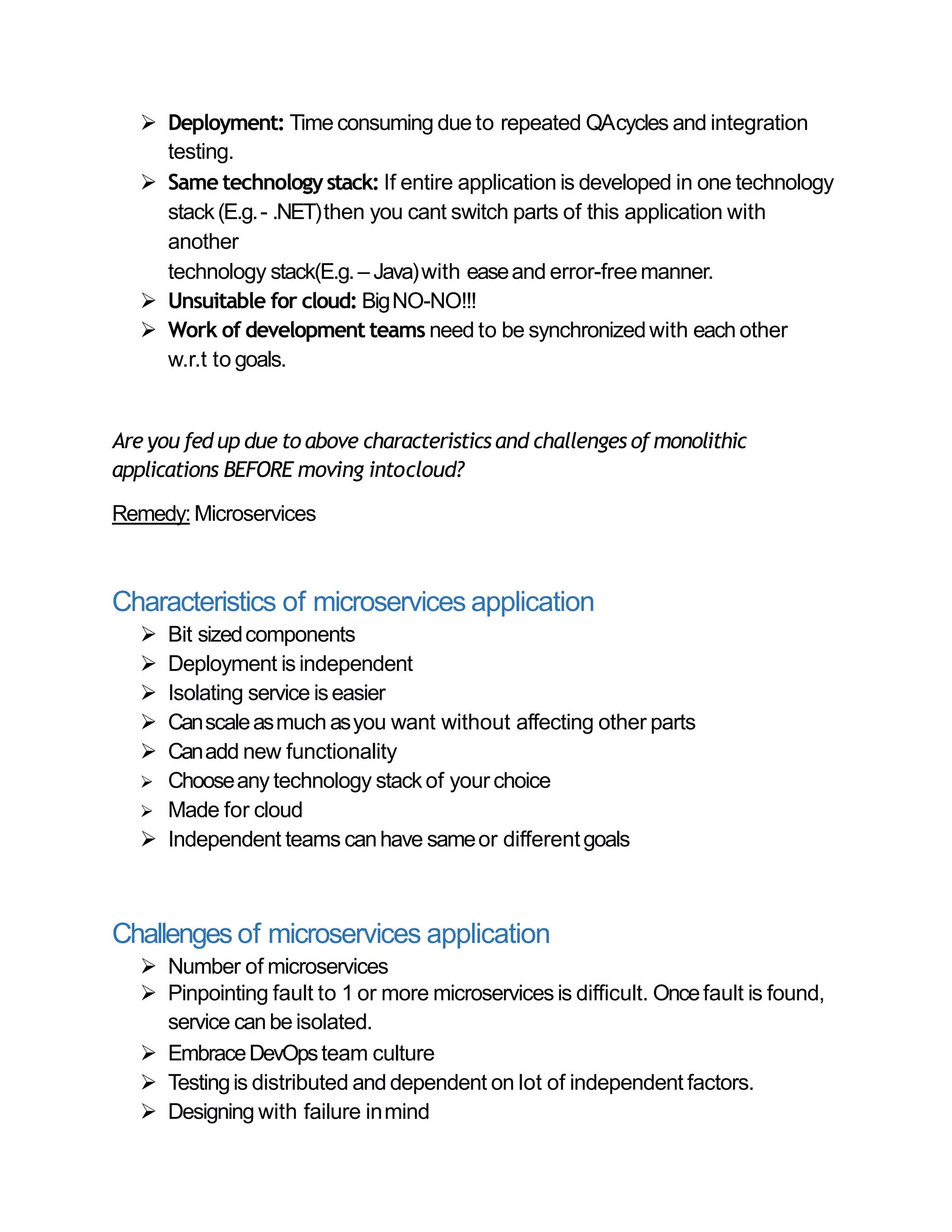  Deployment: Time consuming due to repeated QAcycles and integration
testing.
 Same technologystack: If entire application is developed in one technology
stack(E.g.- .NET)then you cant switch parts of this application with
another
technology stack(E.g.– Java)with easeand error-freemanner.
 Unsuitable for cloud: BigNO-NO!!!
 Work of development teams need to be synchronizedwith each other
w.r.t to goals.
Are you fed up due to above characteristics and challenges of monolithic
applications BEFORE moving intocloud?
Remedy:Microservices
Characteristics of microservices application
 Bit sizedcomponents
 Deployment isindependent
 Isolating service iseasier
 Canscaleasmuch asyou want without affecting other parts
 Canadd new functionality
 Chooseany technology stack of your choice
 Made for cloud
 Independent teams canhave sameor differentgoals
Challenges of microservices application
 Number of microservices
 Pinpointing fault to 1 or more microservices is difficult. Oncefault is found,
service canbe isolated.
 EmbraceDevOpsteam culture
 Testingis distributed and dependent on lot of independent factors.
 Designing with failure inmind
 