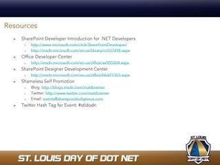 ResourcesSharePoint Developer Introduction for .NET Developershttp://www.microsoft.com/click/SharePointDeveloper/ http://msdn.microsoft.com/en-us/library/cc537498.aspxOffice Developer Centerhttp://msdn.microsoft.com/en-us/office/aa905504.aspxSharePoint Designer Development Centerhttp://msdn.microsoft.com/en-us/office/bb421303.aspxShameless Self PromotionBlog: http://blogs.msdn.com/mattbremerTwitter: http://www.twitter.com/mattbremerEmail: events@sharepointevilgenius.comTwitter Hash Tag for Event: #stldodn