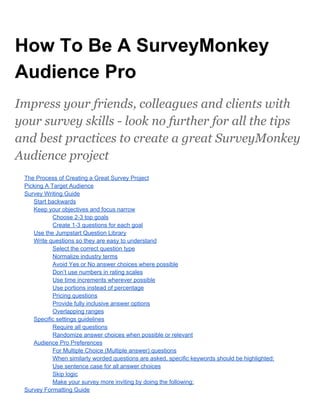 How To Be A SurveyMonkey
Audience Pro
Impress your friends, colleagues and clients with
your survey skills - look no further for all the tips
and best practices to create a great SurveyMonkey
Audience project
The Process of Creating a Great Survey Project
Picking A Target Audience
Survey Writing Guide
Start backwards
Keep your objectives and focus narrow
Choose 2­3 top goals
Create 1­3 questions for each goal
Use the Jumpstart Question Library
Write questions so they are easy to understand
Select the correct question type
Normalize industry terms
Avoid Yes or No answer choices where possible
Don’t use numbers in rating scales
Use time increments wherever possible
Use portions instead of percentage
Pricing questions
Provide fully inclusive answer options
Overlapping ranges
Specific settings guidelines
Require all questions
Randomize answer choices when possible or relevant
Audience Pro Preferences
For Multiple Choice (Multiple answer) questions
When similarly worded questions are asked, specific keywords should be highlighted:
Use sentence case for all answer choices
Skip logic
Make your survey more inviting by doing the following:
Survey Formatting Guide
 