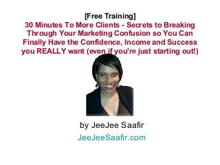[Free Training] 
30 Minutes To More Clients - Secrets to Breaking 
Through Your Marketing Confusion so You Can 
Finally Have the Confidence, Income and Success 
you REALLY want (even if you're just starting out!) 
by JeeJee Saafir 
JeeJeeSaafir.com 
 