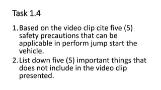 Task 1.4
1.Based on the video clip cite five (5)
safety precautions that can be
applicable in perform jump start the
vehicle.
2.List down five (5) important things that
does not include in the video clip
presented.
 
