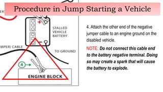 4. Attach the other end of the negative
jumper cable to an engine ground on the
disabled vehicle.
NOTE: Do not connect this cable end
to the battery negative terminal. Doing
so may create a spark that will cause
the battery to explode.
Procedure in Jump Starting a Vehicle
 