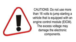 CAUTIONS: Do not use more
than 16 volts to jump starting a
vehicle that is equipped with an
engine control module (EICM).
The excess voltage may
damage the electronic
components.
 