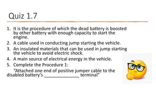 Quiz 1.7
1. It is the procedure of which the dead battery is boosted
by other battery with enough capacity to start the
engine.
2. A cable used in conducting jump starting the vehicle.
3. An insulated materials that can be used in jump starting
the vehicle to avoid electric shock.
4. A main source of electrical energy in the vehicle.
5. Complete the Procedure 1:
“Attached one end of positive jumper cable to the
disabled battery’s ______________ terminal”
 