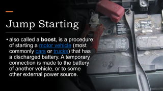 Jump Starting
• also called a boost, is a procedure
of starting a motor vehicle (most
commonly cars or trucks) that has
a discharged battery. A temporary
connection is made to the battery
of another vehicle, or to some
other external power source.
 