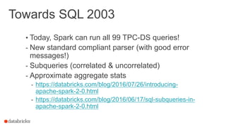 Towards SQL 2003
• Today, Spark can run all 99 TPC-DS queries!
- New standard compliant parser (with good error
messages!)
- Subqueries (correlated & uncorrelated)
- Approximate aggregate stats
- https://databricks.com/blog/2016/07/26/introducing-
apache-spark-2-0.html
- https://databricks.com/blog/2016/06/17/sql-subqueries-in-
apache-spark-2-0.html
 