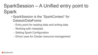 SparkSession – A Unified entry point to
Spark
• SparkSession is the “SparkContext” for
Dataset/DataFrame
- Entry point for reading data and writing data
- Working with metadata
- Setting Spark Configuration
- Driver uses for Cluster resource management
 