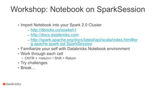 Workshop: Notebook on SparkSession
• Import Notebook into your Spark 2.0 Cluster
– http://dbricks.co/sswksh1
– http://docs.databricks.com
– http://spark.apache.org/docs/latest/api/scala/index.html#or
g.apache.spark.sql.SparkSession
• Familiarize your self with Databricks Notebook environment
• Work through each cell
• CNTR + <return> / Shift + Return
• Try challenges
• Break…
 