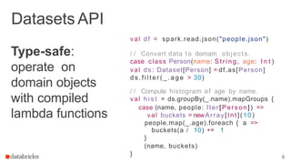 Type-safe:
operate on
domain objects
with compiled
lambda functions
8
Datasets API
val df = spark.read.json("people.json")
/ / Convert data to domain objects.
case class Person(name: S tri ng , age: I n t )
val ds: Dataset[Person] = df.as[Person]
d s . f i l t e r ( _ . a g e > 30)
/ / Compute histogram of age by name.
val h i s t = ds.groupBy(_.name).mapGroups {
case (name, people: Iter[Person]) =>
val buckets = newArray[Int](10)
people.map(_.age).foreach { a =>
buckets(a / 10) += 1
}
(name, buckets)
}
 
