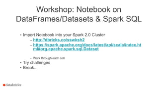 Workshop: Notebook on
DataFrames/Datasets & Spark SQL
• Import Notebook into your Spark 2.0 Cluster
– http://dbricks.co/sswksh2
– https://spark.apache.org/docs/latest/api/scala/index.ht
ml#org.apache.spark.sql.Dataset
– Work through each cell
• Try challenges
• Break..
 